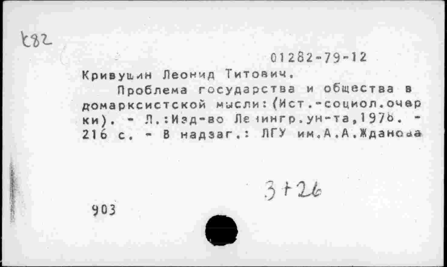 ﻿01282’79-12
Кривущин Леонид Титов ич.
Проблема государства и общества в домарксистской мысли: (Ист .-социол.очар ки). - Л.:Изд-во Ле<иигр.ун-та,197Ь. -216 с. - В надэаг.: ЛГУ им, А . А . Ждано<*а
903
3